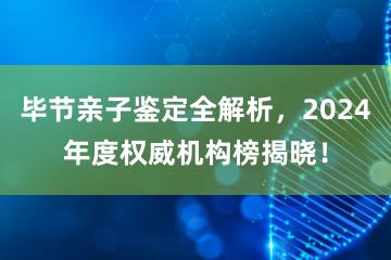 毕节亲子鉴定全解析，2024年度权威机构榜揭晓！