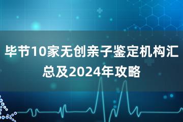 毕节10家无创亲子鉴定机构汇总及2024年攻略