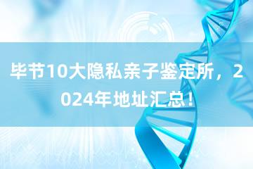 毕节10大隐私亲子鉴定所，2024年地址汇总！