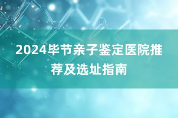 2024毕节亲子鉴定医院推荐及选址指南