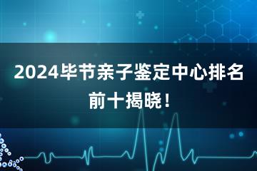 2024毕节亲子鉴定中心排名前十揭晓！