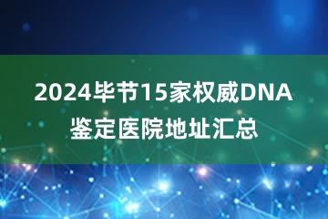 2024毕节15家权威DNA鉴定医院地址汇总