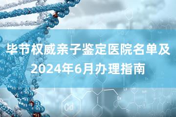 毕节权威亲子鉴定医院名单及2024年6月办理指南