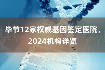 毕节12家权威基因鉴定医院，2024机构详览