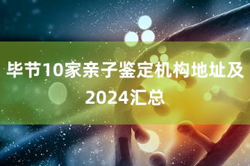 毕节10家亲子鉴定机构地址及2024汇总