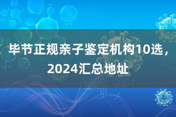 毕节正规亲子鉴定机构10选，2024汇总地址